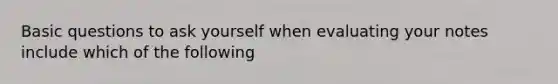 Basic questions to ask yourself when evaluating your notes include which of the following