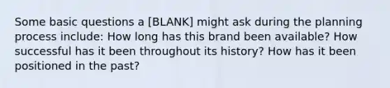 Some basic questions a [BLANK] might ask during the planning process include: How long has this brand been available? How successful has it been throughout its history? How has it been positioned in the past?