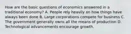 How are the basic questions of economics answered in a traditional economy? A. People rely heavily on how things have always been done B. Large corporations compete for business C. The government generally owns all the means of production D. Technological advancements encourage growth.