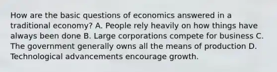 How are the basic questions of economics answered in a traditional economy? A. People rely heavily on how things have always been done B. Large corporations compete for business C. The government generally owns all the means of production D. Technological advancements encourage growth.