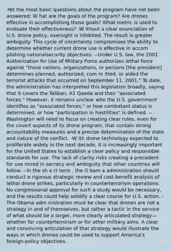 -Yet the most basic questions about the program have not been answered: W hat are the goals of the program? Are drones effective in accomplishing those goals? What metric is used to evaluate their effectiveness? -W ithout a clear enunciation of U.S. drone policy, oversight is inhibited. The result is greater ambiguity. This cycle of uncertainty compromises the ability to determine whether current drone use is effective in accom plishing nationalsecurity objectives. --Under U.S. law, the 2001 Authorization for Use of Military Force authorizes lethal force against "those nations, organizations, or persons [the president] determines planned, authorized, com m itted, or aided the terrorist attacks that occurred on September 11, 2001." To date, the administration has interpreted this legislation broadly, saying that it covers the Taliban, A1 Qaeda and their "associated forces." However, it remains unclear who the U.S. government identifies as "associated forces," or how combatant status is determined, or how "participation in hostilities" is defined. --Washington will need to focus on creating clear rules, even for the covert aspects of its drone program, that contain strong accountability measures and a precise determination of the state and nature of the conflict. -W ith drone technology expected to proliferate widely in the next decade, it is increasingly important for the United States to establish a clear policy and responsible standards for use. The lack of clarity risks creating a precedent for use mired in secrecy and ambiguity that other countries will follow. --In the sh o rt term , the O bam a administration should conduct a rigorous strategic review and cost-benefit analysis of lethal drone strikes, particularly in counterterrorism operations. No congressional approval for such a study would be necessary, and the results could help solidify a clear course for U.S. action. -The Obama adm inistration must be clear that drones are not a strategy in and of themselves, but rather a tactic in the service of what should be a larger, more clearly articulated strategy— whether for counterterrorism or for other military aims. A clear and convincing articulation of that strategy would illustrate the ways in which drones could be used to support America's foreign-policy objectives.