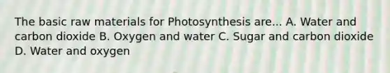 The basic raw materials for Photosynthesis are... A. Water and carbon dioxide B. Oxygen and water C. Sugar and carbon dioxide D. Water and oxygen