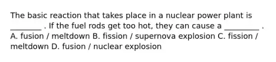 The basic reaction that takes place in a nuclear power plant is ________ . If the fuel rods get too hot, they can cause a _________ . A. fusion / meltdown B. fission / supernova explosion C. fission / meltdown D. fusion / nuclear explosion