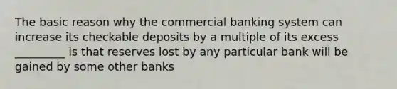 The basic reason why the commercial banking system can increase its checkable deposits by a multiple of its excess _________ is that reserves lost by any particular bank will be gained by some other banks