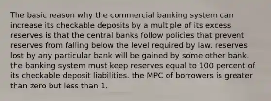 The basic reason why the commercial banking system can increase its checkable deposits by a multiple of its excess reserves is that the central banks follow policies that prevent reserves from falling below the level required by law. reserves lost by any particular bank will be gained by some other bank. the banking system must keep reserves equal to 100 percent of its checkable deposit liabilities. the MPC of borrowers is greater than zero but less than 1.