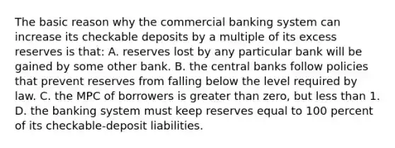 The basic reason why the commercial banking system can increase its checkable deposits by a multiple of its excess reserves is that: A. reserves lost by any particular bank will be gained by some other bank. B. the central banks follow policies that prevent reserves from falling below the level required by law. C. the MPC of borrowers is greater than zero, but less than 1. D. the banking system must keep reserves equal to 100 percent of its checkable-deposit liabilities.