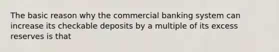 The basic reason why the commercial banking system can increase its checkable deposits by a multiple of its excess reserves is that