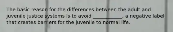 The basic reason for the differences between the adult and juvenile justice systems is to avoid ____________, a negative label that creates barriers for the juvenile to normal life.