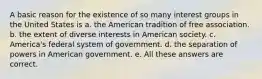 A basic reason for the existence of so many interest groups in the United States is a. the American tradition of free association. b. the extent of diverse interests in American society. c. America's federal system of government. d. the separation of powers in American government. e. All these answers are correct.