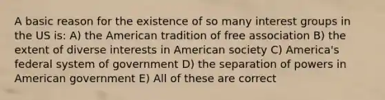 A basic reason for the existence of so many interest groups in the US is: A) the American tradition of free association B) the extent of diverse interests in American society C) America's federal system of government D) the separation of powers in American government E) All of these are correct