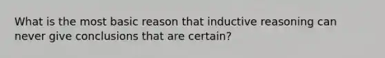 What is the most basic reason that inductive reasoning can never give conclusions that are certain?