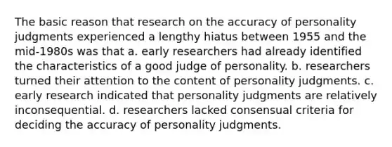 The basic reason that research on the accuracy of personality judgments experienced a lengthy hiatus between 1955 and the mid-1980s was that a. early researchers had already identified the characteristics of a good judge of personality. b. researchers turned their attention to the content of personality judgments. c. early research indicated that personality judgments are relatively inconsequential. d. researchers lacked consensual criteria for deciding the accuracy of personality judgments.