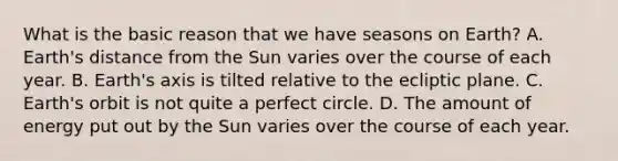 What is the basic reason that we have seasons on Earth? A. Earth's distance from the Sun varies over the course of each year. B. Earth's axis is tilted relative to the ecliptic plane. C. Earth's orbit is not quite a perfect circle. D. The amount of energy put out by the Sun varies over the course of each year.