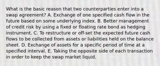 What is the basic reason that two counterparties enter into a swap agreement? A. Exchange of one specified cash flow in the future based on some underlying index. B. Better management of credit risk by using a fixed or floating rate bond as hedging instrument. C. To restructure or off-set the expected future cash flows to be collected from assets or liabilities held on the balance sheet. D. Exchange of assets for a specific period of time at a specified interval. E. Taking the opposite side of each transaction in order to keep the swap market liquid.