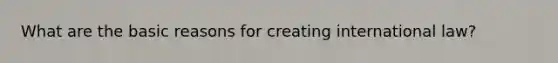 What are the basic reasons for creating international law?