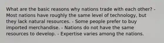 What are the basic reasons why nations trade with each other? - Most nations have roughly the same level of technology, but they lack natural resources. - Some people prefer to buy imported merchandise. - Nations do not have the same resources to develop. - Expertise varies among the nations.