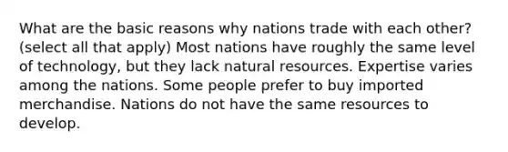 What are the basic reasons why nations trade with each other? (select all that apply) Most nations have roughly the same level of technology, but they lack <a href='https://www.questionai.com/knowledge/k6l1d2KrZr-natural-resources' class='anchor-knowledge'>natural resources</a>. Expertise varies among the nations. Some people prefer to buy imported merchandise. Nations do not have the same resources to develop.