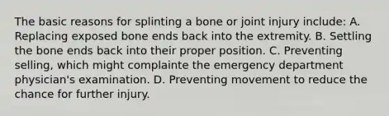 The basic reasons for splinting a bone or joint injury include: A. Replacing exposed bone ends back into the extremity. B. Settling the bone ends back into their proper position. C. Preventing selling, which might complainte the emergency department physician's examination. D. Preventing movement to reduce the chance for further injury.