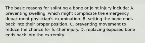 The basic reasons for splinting a bone or joint injury​ include: A. preventing​ swelling, which might complicate the emergency department​ physician's examination. B. setting the bone ends back into their proper position. C. preventing movement to reduce the chance for further injury. D. replacing exposed bone ends back into the extremity.