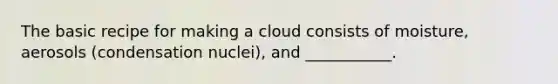 The basic recipe for making a cloud consists of moisture, aerosols (condensation nuclei), and ___________.