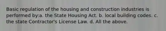 Basic regulation of the housing and construction industries is performed by:a. the State Housing Act. b. local building codes. c. the state Contractor's License Law. d. All the above.