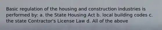 Basic regulation of the housing and construction industries is performed by: a. the State Housing Act b. local building codes c. the state Contractor's License Law d. All of the above