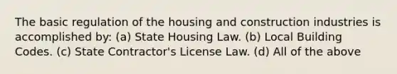 The basic regulation of the housing and construction industries is accomplished by: (a) State Housing Law. (b) Local Building Codes. (c) State Contractor's License Law. (d) All of the above