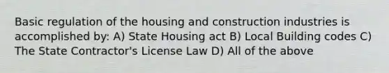 Basic regulation of the housing and construction industries is accomplished by: A) State Housing act B) Local Building codes C) The State Contractor's License Law D) All of the above