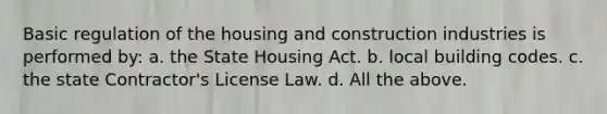 Basic regulation of the housing and construction industries is performed by: a. the State Housing Act. b. local building codes. c. the state Contractor's License Law. d. All the above.