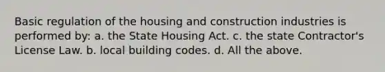 Basic regulation of the housing and construction industries is performed by: a. the State Housing Act. c. the state Contractor's License Law. b. local building codes. d. All the above.