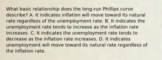 What basic relationship does the​ long-run Phillips curve​ describe? A. It indicates inflation will move toward its natural rate regardless of the unemployment rate. B. It indicates the unemployment rate tends to increase as the inflation rate increases. C. It indicates the unemployment rate tends to decrease as the inflation rate increases. D. It indicates unemployment will move toward its natural rate regardless of the inflation rate.