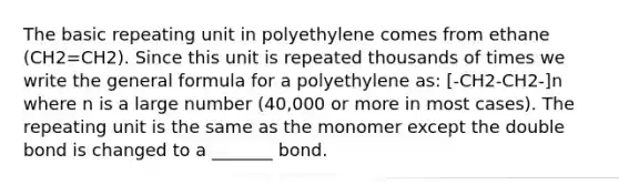 The basic repeating unit in polyethylene comes from ethane (CH2=CH2). Since this unit is repeated thousands of times we write the general formula for a polyethylene as: [-CH2-CH2-]n where n is a large number (40,000 or more in most cases). The repeating unit is the same as the monomer except the double bond is changed to a _______ bond.