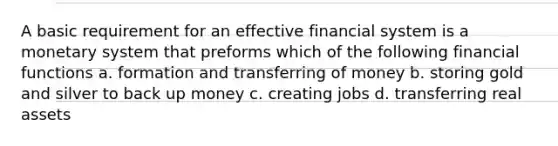 A basic requirement for an effective financial system is a monetary system that preforms which of the following financial functions a. formation and transferring of money b. storing gold and silver to back up money c. creating jobs d. transferring real assets