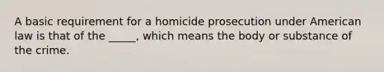 A basic requirement for a homicide prosecution under American law is that of the _____, which means the body or substance of the crime.