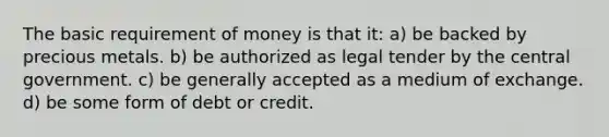 The basic requirement of money is that it: a) be backed by precious metals. b) be authorized as legal tender by the central government. c) be generally accepted as a medium of exchange. d) be some form of debt or credit.