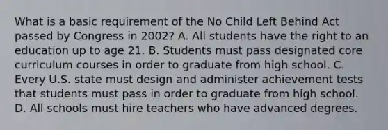 What is a basic requirement of the No Child Left Behind Act passed by Congress in 2002? A. All students have the right to an education up to age 21. B. Students must pass designated core curriculum courses in order to graduate from high school. C. Every U.S. state must design and administer achievement tests that students must pass in order to graduate from high school. D. All schools must hire teachers who have advanced degrees.