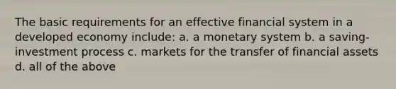 The basic requirements for an effective financial system in a developed economy include: a. a monetary system b. a saving-investment process c. markets for the transfer of financial assets d. all of the above