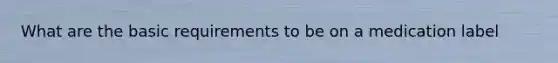 What are the basic requirements to be on a medication label