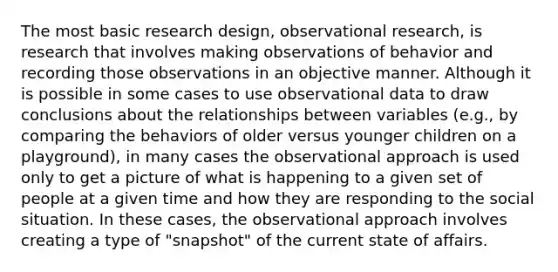 The most basic research design, observational research, is research that involves making observations of behavior and recording those observations in an objective manner. Although it is possible in some cases to use observational data to draw conclusions about the relationships between variables (e.g., by comparing the behaviors of older versus younger children on a playground), in many cases the observational approach is used only to get a picture of what is happening to a given set of people at a given time and how they are responding to the social situation. In these cases, the observational approach involves creating a type of "snapshot" of the current state of affairs.