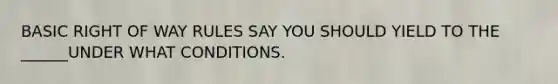 BASIC RIGHT OF WAY RULES SAY YOU SHOULD YIELD TO THE ______UNDER WHAT CONDITIONS.