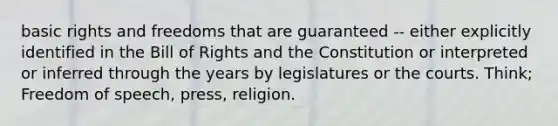 basic rights and freedoms that are guaranteed -- either explicitly identified in the Bill of Rights and the Constitution or interpreted or inferred through the years by legislatures or the courts. Think; Freedom of speech, press, religion.