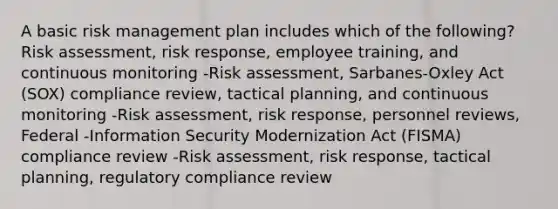 A basic risk management plan includes which of the following? Risk assessment, risk response, employee training, and continuous monitoring -Risk assessment, Sarbanes-Oxley Act (SOX) compliance review, tactical planning, and continuous monitoring -Risk assessment, risk response, personnel reviews, Federal -Information Security Modernization Act (FISMA) compliance review -Risk assessment, risk response, tactical planning, regulatory compliance review