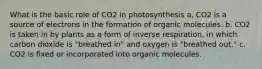 What is the basic role of CO2 in photosynthesis a. CO2 is a source of electrons in the formation of organic molecules. b. CO2 is taken in by plants as a form of inverse respiration, in which carbon dioxide is "breathed in" and oxygen is "breathed out." c. CO2 is fixed or incorporated into organic molecules.