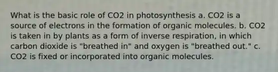 What is the basic role of CO2 in photosynthesis a. CO2 is a source of electrons in the formation of <a href='https://www.questionai.com/knowledge/kjUwUacPFG-organic-molecules' class='anchor-knowledge'>organic molecules</a>. b. CO2 is taken in by plants as a form of inverse respiration, in which carbon dioxide is "breathed in" and oxygen is "breathed out." c. CO2 is fixed or incorporated into organic molecules.