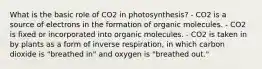 What is the basic role of CO2 in photosynthesis? - CO2 is a source of electrons in the formation of organic molecules. - CO2 is fixed or incorporated into organic molecules. - CO2 is taken in by plants as a form of inverse respiration, in which carbon dioxide is "breathed in" and oxygen is "breathed out."