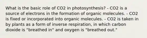 What is the basic role of CO2 in photosynthesis? - CO2 is a source of electrons in the formation of <a href='https://www.questionai.com/knowledge/kjUwUacPFG-organic-molecules' class='anchor-knowledge'>organic molecules</a>. - CO2 is fixed or incorporated into organic molecules. - CO2 is taken in by plants as a form of inverse respiration, in which carbon dioxide is "breathed in" and oxygen is "breathed out."