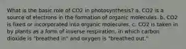 What is the basic role of CO2 in photosynthesis? a. CO2 is a source of electrons in the formation of organic molecules. b. CO2 is fixed or incorporated into organic molecules. c. CO2 is taken in by plants as a form of inverse respiration, in which carbon dioxide is "breathed in" and oxygen is "breathed out."