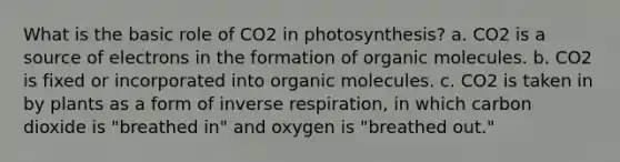 What is the basic role of CO2 in photosynthesis? a. CO2 is a source of electrons in the formation of organic molecules. b. CO2 is fixed or incorporated into organic molecules. c. CO2 is taken in by plants as a form of inverse respiration, in which carbon dioxide is "breathed in" and oxygen is "breathed out."