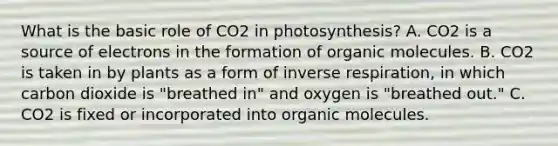 What is the basic role of CO2 in photosynthesis? A. CO2 is a source of electrons in the formation of organic molecules. B. CO2 is taken in by plants as a form of inverse respiration, in which carbon dioxide is "breathed in" and oxygen is "breathed out." C. CO2 is fixed or incorporated into organic molecules.