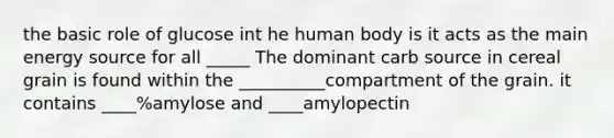 the basic role of glucose int he human body is it acts as the main energy source for all _____ The dominant carb source in cereal grain is found within the __________compartment of the grain. it contains ____%amylose and ____amylopectin